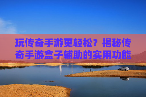 玩传奇手游更轻松？揭秘传奇手游盒子辅助的实用功能与选择技巧，玩传奇手游更轻松？揭秘传奇手游盒子辅助的实用功能与选择技巧