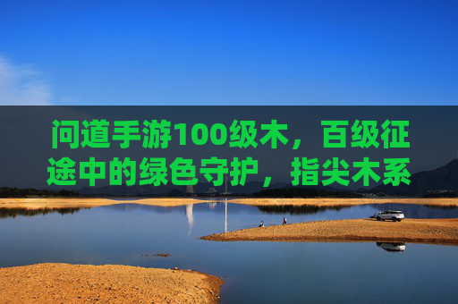 问道手游100级木,百级征途中的绿色守护,指尖木系神韵的绽放,问道100级木,百级征途的绿色守护,指尖木系神韵的绽放