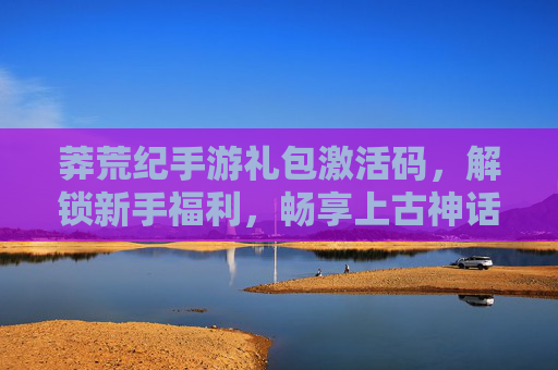 莽荒纪手游礼包激活码,解锁新手福利,畅享上古神话冒险!莽荒纪手游礼包激活码,解锁新手福利,畅享上古神话冒险!