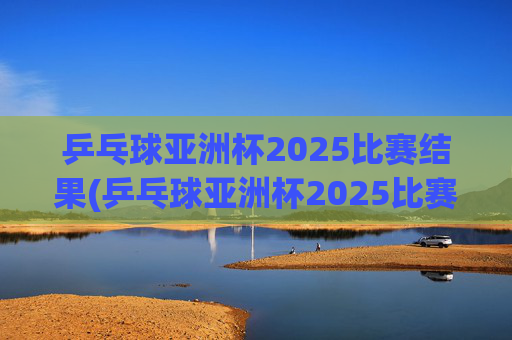 乒乓球亚洲杯2025比赛结果(乒乓球亚洲杯2025比赛结果查询)
