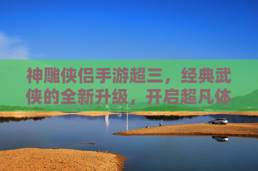 神雕侠侣手游超三,经典武侠的全新升级,开启超凡体验,神雕侠侣手游超三,经典武侠的全新升级,开启超凡体验