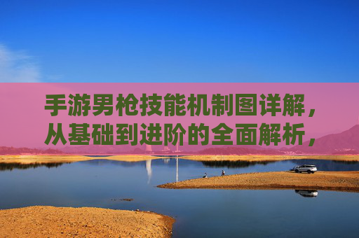 手游男枪技能机制图详解,从基础到进阶的全面解析,手游男枪技能机制图详解,从基础到进阶的全面解析