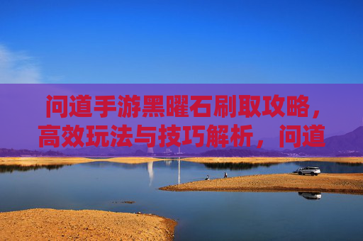 问道手游黑曜石刷取攻略，高效玩法与技巧解析，问道手游黑曜石刷取攻略，高效玩法与技巧解析