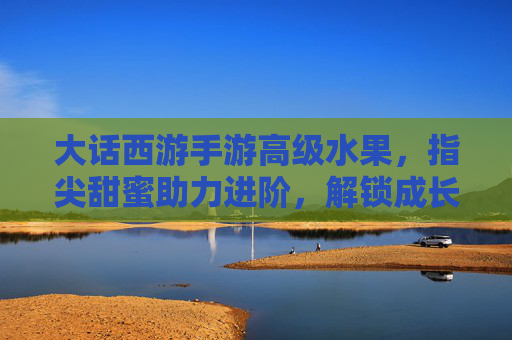 大话西游手游高级水果,指尖甜蜜助力进阶,解锁成长新可能,大话西游手游高级水果,指尖甜蜜助力进阶,解锁成长新可能