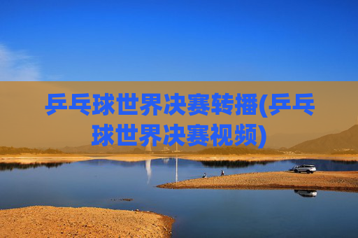 乒乓球世界决赛转播(乒乓球世界决赛视频)