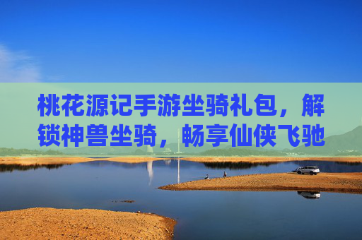 桃花源记手游坐骑礼包，解锁神兽坐骑，畅享仙侠飞驰之旅，桃花源记手游坐骑礼包，解锁神兽坐骑，畅享仙侠飞驰之旅