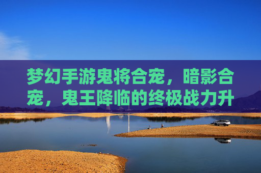梦幻手游鬼将合宠,暗影合宠,鬼王降临的终极战力升级,梦幻手游鬼将暗影合宠,鬼王降临的终极战力升级