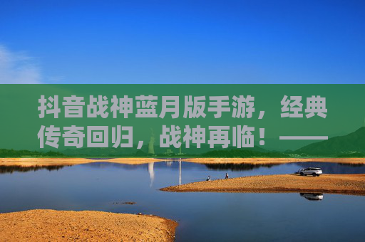 抖音战神蓝月版手游，经典传奇回归，战神再临！——重温热血，体验指尖传奇的全新魅力，抖音战神蓝月版手游，经典传奇回归，战神再临，重温热血指尖传奇的全新魅力