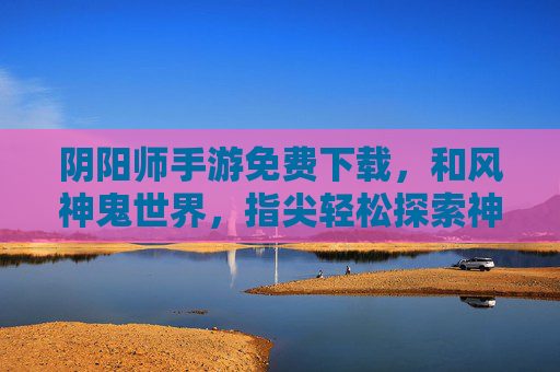 阴阳师手游免费下载，和风神鬼世界，指尖轻松探索神秘之旅，阴阳师手游免费下载，和风神鬼世界，指尖轻松探索神秘之旅
