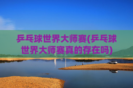 乒乓球世界大师赛(乒乓球世界大师赛真的存在吗)
