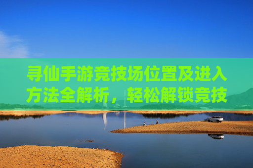 寻仙手游竞技场位置及进入方法全解析,轻松解锁竞技场玩法,寻仙手游竞技场位置及进入方法全解析,轻松解锁竞技场玩法