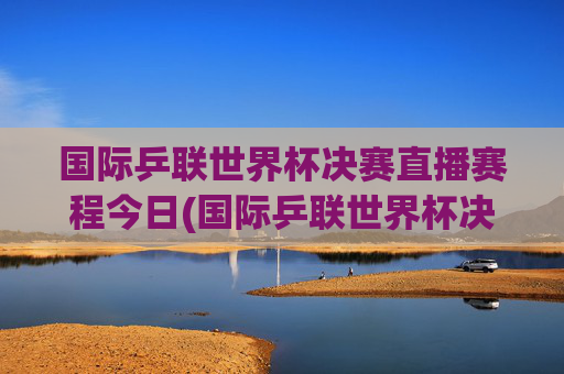 国际乒联世界杯决赛直播赛程今日(国际乒联世界杯决赛直播赛程今日对阵)国际乒联世界杯决赛直播赛程今日对阵
