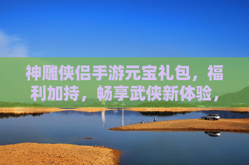 神雕侠侣手游元宝礼包，福利加持，畅享武侠新体验，神雕侠侣手游元宝礼包，福利加持，畅享武侠新体验