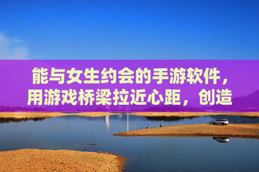 能与女生约会的手游软件,用游戏桥梁拉近心距,创造甜蜜互动,约会手游,用游戏桥梁拉近心距,创造甜蜜互动