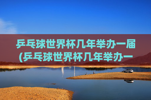 乒乓球世界杯几年举办一届(乒乓球世界杯几年举办一届)