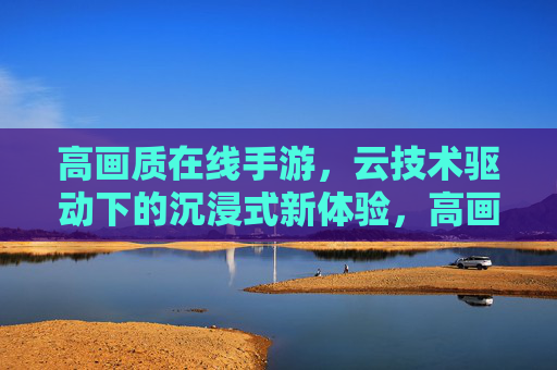 高画质在线手游,云技术驱动下的沉浸式新体验,高画质在线手游,云技术驱动沉浸式新体验