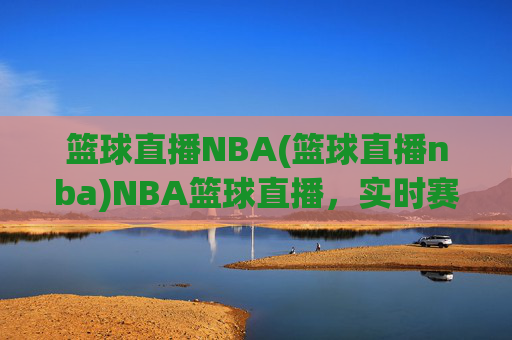 篮球直播NBA(篮球直播nba)NBA篮球直播，实时赛事在线观看