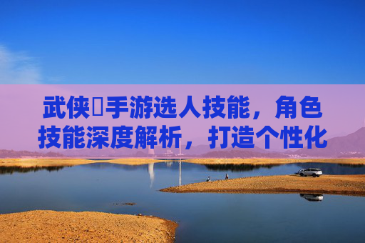 武侠乂手游选人技能，角色技能深度解析，打造个性化江湖战力，武侠乂手游，角色技能深度解析与个性化江湖战力打造指南