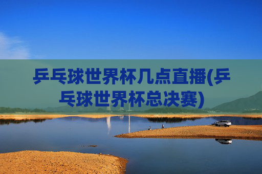 乒乓球世界杯几点直播(乒乓球世界杯总决赛)