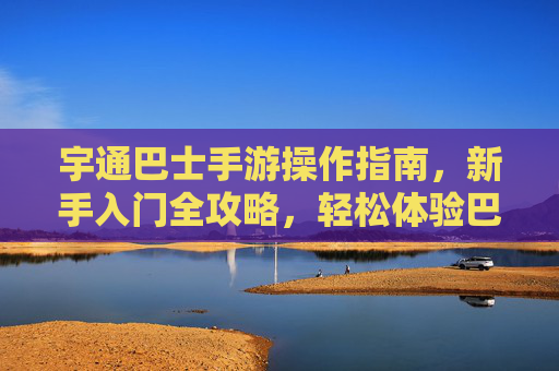 宇通巴士手游操作指南,新手入门全攻略,轻松体验巴士运营乐趣,宇通巴士手游新手入门全攻略,轻松体验巴士运营乐趣