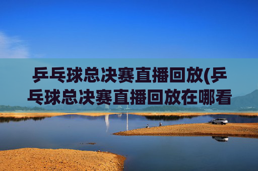 乒乓球总决赛直播回放(乒乓球总决赛直播回放在哪看)
