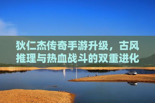 狄仁杰传奇手游升级，古风推理与热血战斗的双重进化，开启全新冒险篇章，狄仁杰传奇手游升级，古风推理与热血战斗的双重进化，开启全新冒险篇章