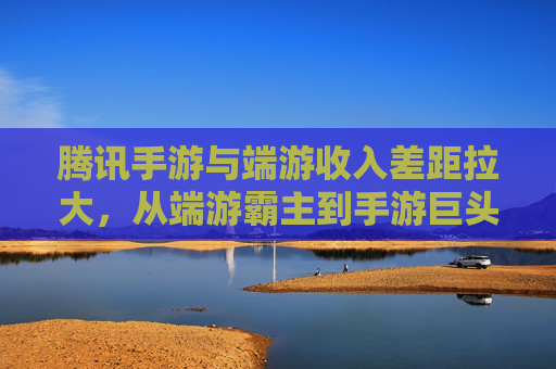 腾讯手游与端游收入差距拉大,从端游霸主到手游巨头的转型阵痛与机遇