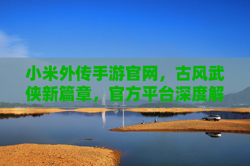 小米外传手游官网，古风武侠新篇章，官方平台深度解析与下载攻略，小米外传手游官网，古风武侠新篇章，官方平台深度解析与下载攻略