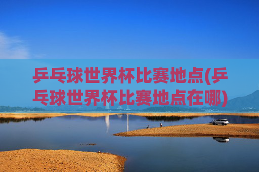 乒乓球世界杯比赛地点(乒乓球世界杯比赛地点在哪)
