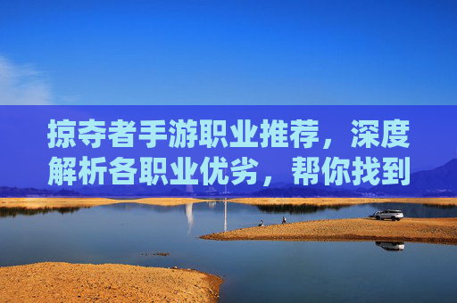 掠夺者手游职业推荐,深度解析各职业优劣,帮你找到最适合自己的掠夺者,掠夺者手游职业推荐,深度解析各职业优劣,帮你找到最适合自己的角色