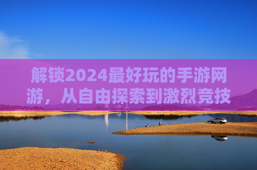 解锁2024最好玩的手游网游，从自由探索到激烈竞技，这些游戏让每一分钟都充满乐趣，2024年度最佳手游网游推荐，从自由探索到激烈竞技，每一分钟都充满乐趣