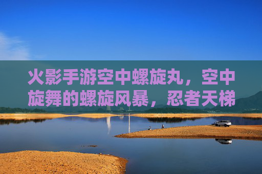 火影手游空中螺旋丸,空中旋舞的螺旋风暴,忍者天梯的制胜关键,火影手游空中螺旋丸,空中旋舞的螺旋风暴,忍者天梯的制胜关键