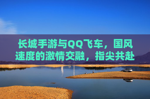 长城手游与QQ飞车,国风速度的激情交融,指尖共赴的竞技与探索之旅,长城手游与QQ飞车,国风速度的激情交融,指尖共赴的竞技与探索之旅