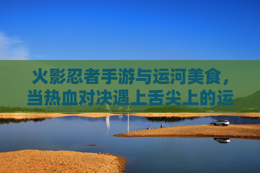 火影忍者手游与运河美食，当热血对决遇上舌尖上的运河，火影忍者手游与运河美食，热血对决遇上舌尖上的运河
