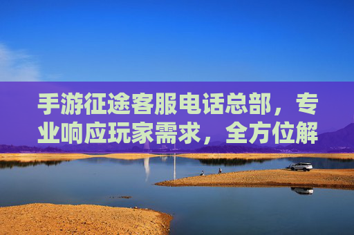 手游征途客服电话总部，专业响应玩家需求，全方位解决游戏问题，手游征途客服电话总部，专业响应玩家需求，全方位解决游戏问题