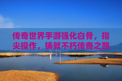 传奇世界手游强化白骨,指尖操作,铸就不朽传奇之路,传奇世界手游强化白骨,指尖操作,铸就不朽传奇之路