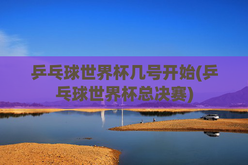 乒乓球世界杯几号开始(乒乓球世界杯总决赛)