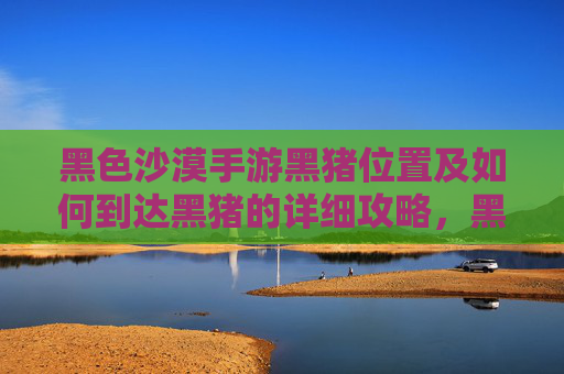 黑色沙漠手游黑猪位置及如何到达黑猪的详细攻略,黑色沙漠手游黑猪位置及如何到达的详细攻略