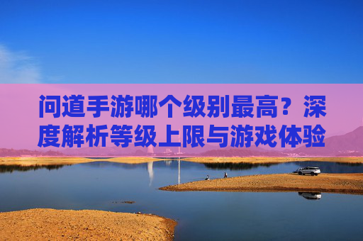 问道手游哪个级别最高？深度解析等级上限与游戏体验，问道手游等级上限解析，最高级别与游戏体验深度分析