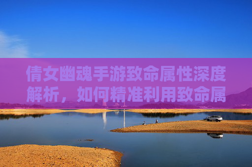 倩女幽魂手游致命属性深度解析，如何精准利用致命属性提升战斗效率？倩女幽魂手游致命属性深度解析，如何精准利用致命属性提升战斗效率？