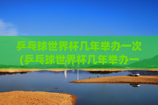 乒乓球世界杯几年举办一次(乒乓球世界杯几年举办一次)