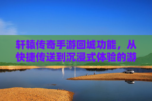 轩辕传奇手游回城功能，从快捷传送到沉浸式体验的游戏节奏掌控术，轩辕传奇手游回城功能，从快捷到沉浸式，解锁游戏节奏掌控术