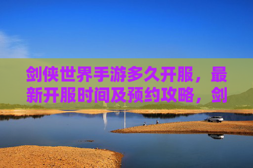 剑侠世界手游多久开服，最新开服时间及预约攻略，剑侠世界手游开服时间及预约攻略