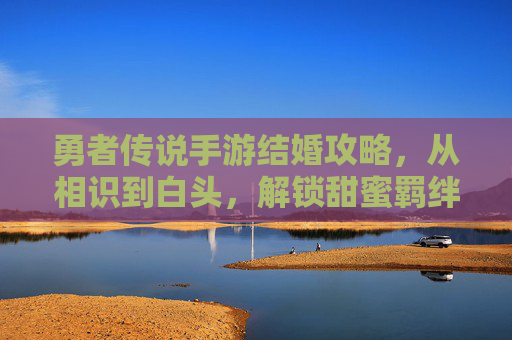 勇者传说手游结婚攻略,从相识到白头,解锁甜蜜羁绊的步骤详解,勇者传说手游结婚攻略,从相识到白头,解锁甜蜜羁绊的步骤详解