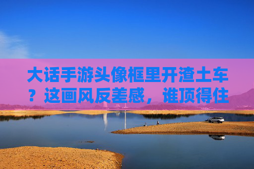 大话手游头像框里开渣土车？这画风反差感，谁顶得住？大话手游头像框开渣土车，这画风反差感谁顶得住？