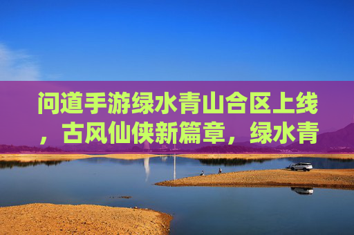 问道手游绿水青山合区上线,古风仙侠新篇章,绿水青山间共寻道,问道手游绿水青山合区上线,古风仙侠新篇章,绿水青山间共寻道