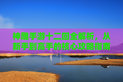 神雕手游十二回全解析，从新手到高手的核心攻略指南，神雕手游十二回全解析，从新手到高手的核心攻略指南