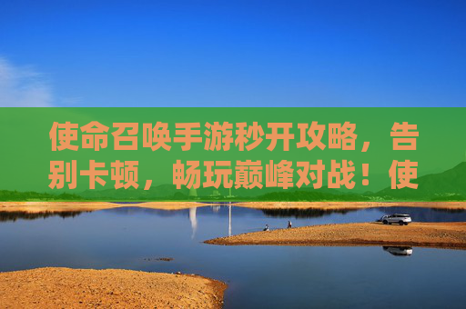 使命召唤手游秒开攻略,告别卡顿,畅玩巅峰对战!使命召唤手游秒开攻略,告别卡顿,畅玩巅峰对战