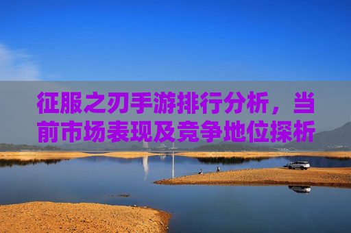 征服之刃手游排行分析,当前市场表现及竞争地位探析,征服之刃手游排行分析,当前市场表现及竞争地位探析