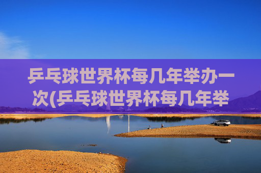 乒乓球世界杯每几年举办一次(乒乓球世界杯每几年举办一次)